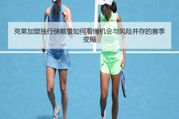 克莱加盟独行侠前景如何看懂机会与风险并存的赛季变局